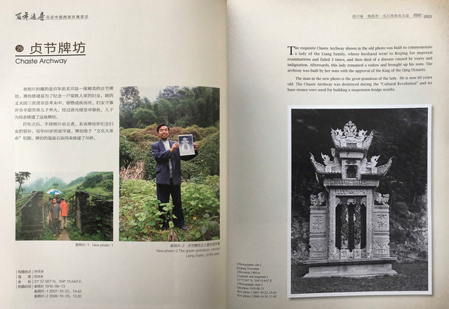 Fig. 12. Yin, Kaipu, Tracing one hundred years of change: Illustrating the environmental changes in Western China (Beijing: Encyclopedia of China Publishing House, 2010), pp. 292 & 293. Dates: Old Photo 1910-08-13, New Photos 2007-10-23/29. Location: Kaiping Township. Caption: “The exquisite Chaste Archway shown in the old photo was built to commemorate a lady of the Liang family, whose husband went to Beijing for imperial examinations and failed 3 times, and then died of a disease caused by worry and indignation. Afterwards, this lady remained a widow and brought up his sons. The Archway was built by her sons with approval of the King of the Qing Dynasty. The man in the new photo is the great-grandson of the lady. He is now 60 years old. The Chaste Archway was destroyed during the “Cultural Revolution” and its base stones were used for building a suspension bridge nearby.” . Fig. 12. Yin, Kaipu, Tracing one hundred years of change: Illustrating the environmental changes in Western China (Beijing: Encyclopedia of China Publishing House, 2010), pp. 292 & 293. Dates: Old Photo 1910-08-13, New Photos 2007-10-23/29. Location: Kaiping Township. Caption: “The exquisite Chaste Archway shown in the old photo was built to commemorate a lady of the Liang family, whose husband went to Beijing for imperial examinations and failed 3 times, and then died of a disease caused by worry and indignation. Afterwards, this lady remained a widow and brought up his sons. The Archway was built by her sons with approval of the King of the Qing Dynasty. The man in the new photo is the great-grandson of the lady. He is now 60 years old. The Chaste Archway was destroyed during the “Cultural Revolution” and its base stones were used for building a suspension bridge nearby.” .